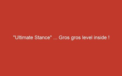 « Ultimate Stance » … Gros gros level inside !